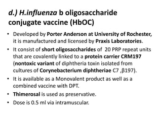 • Developed by Porter Anderson at University of Rochester,
it is manufactured and licensed by Praxis Laboratories.
• It consist of short oligosaccharides of 20 PRP repeat units
that are covalently linked to a protein carrier CRM197
(nontoxic variant of diphtheria toxin isolated from
cultures of Corynebacterium diphtheriae C7 ,β197).
• It is available as a Monovalent product as well as a
combined vaccine with DPT.
• Thimerosal is used as preservative.
• Dose is 0.5 ml via intramuscular.
d.) H.influenza b oligosaccharide
conjugate vaccine (HbOC)
 