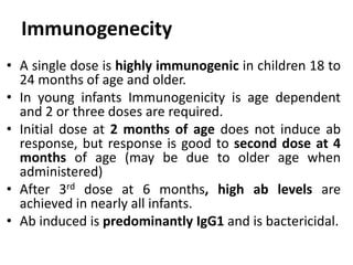 • A single dose is highly immunogenic in children 18 to
24 months of age and older.
• In young infants Immunogenicity is age dependent
and 2 or three doses are required.
• Initial dose at 2 months of age does not induce ab
response, but response is good to second dose at 4
months of age (may be due to older age when
administered)
• After 3rd dose at 6 months, high ab levels are
achieved in nearly all infants.
• Ab induced is predominantly IgG1 and is bactericidal.
Immunogenecity
 