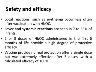 • Local reactions, such as erythema occur less often
after vaccination with HbOC.
• Fever and systemic reactions are seen in 7 to 33% of
infants.
• 2 or 3 doses of HbOC administered in the first 6
months of life provide a high degree of protective
efficacy.
• Vaccine provide no real protection after a single dose
but was extremely effective after 3 doses ,with a
calculated efficacy of 100%.
Safety and efficacy
 
