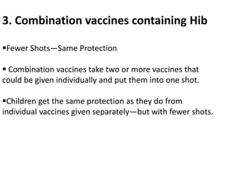 3. Combination vaccines containing Hib
Fewer Shots—Same Protection
 Combination vaccines take two or more vaccines that
could be given individually and put them into one shot.
Children get the same protection as they do from
individual vaccines given separately—but with fewer shots.
 