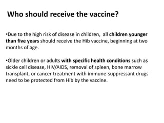 Who should receive the vaccine?
•Due to the high risk of disease in children, all children younger
than five years should receive the Hib vaccine, beginning at two
months of age.
•Older children or adults with specific health conditions such as
sickle cell disease, HIV/AIDS, removal of spleen, bone marrow
transplant, or cancer treatment with immune-suppressant drugs
need to be protected from Hib by the vaccine.
 