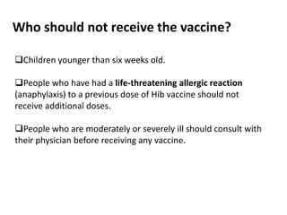 Who should not receive the vaccine?
Children younger than six weeks old.
People who have had a life-threatening allergic reaction
(anaphylaxis) to a previous dose of Hib vaccine should not
receive additional doses.
People who are moderately or severely ill should consult with
their physician before receiving any vaccine.
 