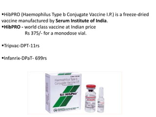 HibPRO (Haemophilus Type b Conjugate Vaccine I.P.) is a freeze-dried
vaccine manufactured by Serum Institute of India.
HibPRO - world class vaccine at Indian price
Rs 375/- for a monodose vial.
Tripvac-DPT-11rs
Infanrix-DPaT- 699rs
 