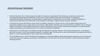 PREVENTION AND TREATMENT
• Preferred treatment for H. influenza type b meningitis is intravenous cephalosporin like ceftriaxone, cefotaxime or cefucoxime.
Corticosteroids (dexamethasone preferred) are also used to reduce swelling and prevent brain damage. For epiglottitis
amoxicillin/clavulanate, azithromycin, fluoroquinolones, cephalosporins or clarithromycin can be used. In advanced epiglottitis a
tracheostomy would have to be performed, to aid the patient in breathing. Pregnant women are given rifampicin.
• A child who has serious Hib infection cannot return to childcare, preschool or school until he or she has taken at least 4 days of an
appropriate antibiotic course. Under certain circumstances, Public Health authorities may recommend that an antibiotic such as rifampicin
is given to members of a household where there is a serious Hib infection and an immune-compromised individual, or to staff and other
children attending the same childcare centre. This is known as Rifampicin Prophylaxis
• Immunisation is routinely given to all children through the National Immunsation Program. The first dose of Hib vaccine, in combination
with other vaccines, is now recommended to be given at 6 weeks of age. The Hib vaccine is also recommended for any people who have no
spleen or a non-functioning spleen or who receive stem cell transplants
• The most effective way to control the disease and pathogen is to have good hygiene: observing respiratory etiquette such as covering your
mouth and nose when coughing, sneezing into a handkerchief or into ones shirt and the most imperative is wash hands before eating or
touching ones face.
 
