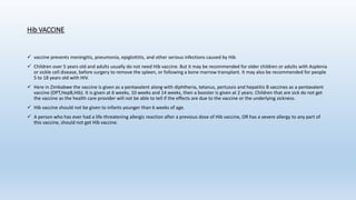 Hib VACCINE
 vaccine prevents meningitis, pneumonia, epiglottitis, and other serious infections caused by Hib
 Children over 5 years old and adults usually do not need Hib vaccine. But it may be recommended for older children or adults with Asplenia
or sickle cell disease, before surgery to remove the spleen, or following a bone marrow transplant. It may also be recommended for people
5 to 18 years old with HIV.
 Here in Zimbabwe the vaccine is given as a pentavalent along with diphtheria, tetanus, pertussis and hepatitis B vaccines as a pentavalent
vaccine (DPT,HepB,Hib). It is given at 6 weeks, 10 weeks and 14 weeks, then a booster is given at 2 years. Children that are sick do not get
the vaccine as the health care provider will not be able to tell if the effects are due to the vaccine or the underlying sickness.
 Hib vaccine should not be given to infants younger than 6 weeks of age.
 A person who has ever had a life-threatening allergic reaction after a previous dose of Hib vaccine, OR has a severe allergy to any part of
this vaccine, should not get Hib vaccine.
 