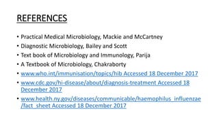 REFERENCES
• Practical Medical Microbiology, Mackie and McCartney
• Diagnostic Microbiology, Bailey and Scott
• Text book of Microbiology and Immunology, Parija
• A Textbook of Microbiology, Chakraborty
• www.who.int/immunisation/topics/hib Accessed 18 December 2017
• www.cdc.gov/hi-disease/about/diagnosis-treatment Accessed 18
December 2017
• www.health.ny.gov/diseases/communicable/haemophilus_influenzae
/fact_sheet Accessed 18 December 2017
 