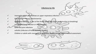 Infections by Hib
 meningitis which often follows an upper respiratory infection
 bloodstream infection (bacteraemia)
 epiglottitis (swelling of part of the throat which may result in obstruction to breathing)
 pneumonia (lung infection or inflammation)
 bone and joint infections
 cellulitis (infection of tissue beneath the skin)
 Children or adults with meningitis or epiglottitis should receive urgent medical assessment.
 