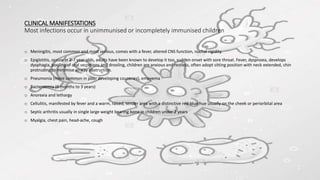 CLINICAL MANIFESTATIONS
Most infections occur in unimmunised or incompletely immunised children
o Meningitis, most common and most serious, comes with a fever, altered CNS function, nuchal rigidity.
o Epiglotitis, occurs in 2-7 year olds, adults have been known to develop it too, sudden onset with sore throat. Fever, dyspnoea, develops
dysphagia, pooling of oral secretions and drooling, children are anxious and restless, often adopt sitting position with neck extended, chin
protruding to minimise airway obstruction.
o Pneumonia (more common in poor developing countries), empyema
o Bacteraemia (6 months to 3 years)
o Anorexia and lethargy
o Cellulitis, manifested by fever and a warm, raised, tender area with a distinctive red-blue hue usually on the cheek or periorbital area
o Septic arthritis usually in single large weight bearing bone in children under 2 years
o Myalgia, chest pain, head-ache, cough
 