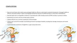 COMPLICATIONS
• Recurrent and chronic otitis media causes prolonged middle ear effusions, which lead to conductive hearing loss. Prolonged middle ear
effusions may lead to delays in speech and language development because of muffled hearing at a critical time in development.
• Neonatal sepsis due to nontypeable H.influenza is associated with a 50% mortality overall and 90% mortality in premature children
• Bacteraemia can result in the loss of limbs (septic arthritis).
• Subdural effusions are a common complication of Hib meningitis
• Children who survive Hib meningitis may develop permanent neurological disability, including brain damage, hearing loss and mental
retardation
• A potentially fatal complication of Epiglottitis is upper airway obstruction.
 