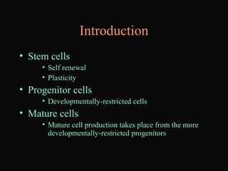 Introduction
• Stem cells
• Self renewal
• Plasticity
• Progenitor cells
• Developmentally-restricted cells
• Mature cells
• Mature cell production takes place from the more
developmentally-restricted progenitors
 