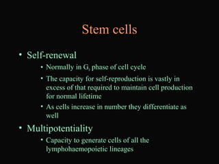 Stem cells
• Self-renewal
• Normally in G0 phase of cell cycle
• The capacity for self-reproduction is vastly in
excess of that required to maintain cell production
for normal lifetime
• As cells increase in number they differentiate as
well
• Multipotentiality
• Capacity to generate cells of all the
lymphohaemopoietic lineages
 