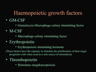 Haemopoietic growth factors
• GM-CSF
• Granulocyte-Macrophage colony stimulating factor
• M-CSF
• Macrophage colony stimulating factor
• Erythropoietin
• Erythropoiesis stimulating hormone
(These factors have the capacity to stimulate the proliferation of their target
progenitor cells when used as a sole source of stimulation)
• Thrombopoietin
• Stimulates megakaryopoiesis
 