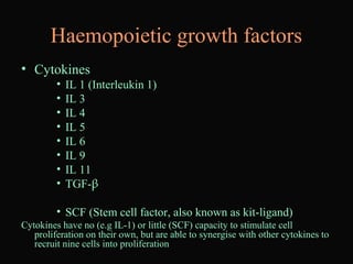 Haemopoietic growth factors
• Cytokines
• IL 1 (Interleukin 1)
• IL 3
• IL 4
• IL 5
• IL 6
• IL 9
• IL 11
• TGF-β
• SCF (Stem cell factor, also known as kit-ligand)
Cytokines have no (e.g IL-1) or little (SCF) capacity to stimulate cell
proliferation on their own, but are able to synergise with other cytokines to
recruit nine cells into proliferation
 