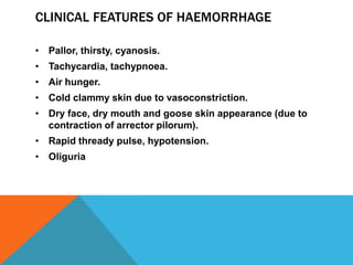 CLINICAL FEATURES OF HAEMORRHAGE
• Pallor, thirsty, cyanosis.
• Tachycardia, tachypnoea.
• Air hunger.
• Cold clammy skin due to vasoconstriction.
• Dry face, dry mouth and goose skin appearance (due to
contraction of arrector pilorum).
• Rapid thready pulse, hypotension.
• Oliguria
 