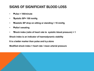 SIGNS OF SIGNIFICANT BLOOD LOSS
• ™™Pulse > 100/minute
• ™™Systolic BP< 100 mmHg
• ™™Diastolic BP drop on sitting or standing > 10 mmHg
• ™™Pallor/ sweating
• ™™Shock index (ratio of heart rate to systolic blood pressure) > 1
Shock index is an indicator of haemodynamic stability
It is a better marker than pulse and b.p alone
Modified shock index = heart rate / mean arterial pressure
 