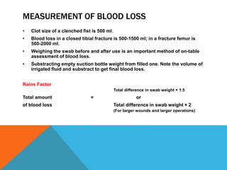 MEASUREMENT OF BLOOD LOSS
• Clot size of a clenched fist is 500 ml.
• Blood loss in a closed tibial fracture is 500-1500 ml; in a fracture femur is
500-2000 ml.
• Weighing the swab before and after use is an important method of on-table
assessment of blood loss.
• Substracting empty suction bottle weight from filled one. Note the volume of
irrigated fluid and substract to get final blood loss.
Rains Factor
Total difference in swab weight × 1.5
Total amount = or
of blood loss Total difference in swab weight × 2
(For larger wounds and larger operations)
 
