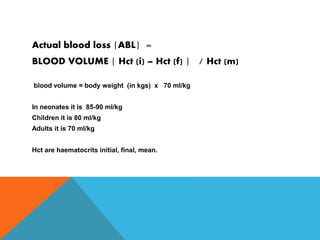 Actual blood loss {ABL} =
BLOOD VOLUME { Hct (i) – Hct (f) } / Hct (m)
blood volume = body weight (in kgs) x 70 ml/kg
In neonates it is 85-90 ml/kg
Children it is 80 ml/kg
Adults it is 70 ml/kg
Hct are haematocrits initial, final, mean.
 