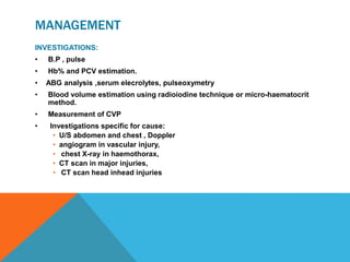 MANAGEMENT
INVESTIGATIONS:
• B.P , pulse
• Hb% and PCV estimation.
• ABG analysis ,serum elecrolytes, pulseoxymetry
• Blood volume estimation using radioiodine technique or micro-haematocrit
method.
• Measurement of CVP
• Investigations specific for cause:
• U/S abdomen and chest , Doppler
• angiogram in vascular injury,
• chest X-ray in haemothorax,
• CT scan in major injuries,
• CT scan head inhead injuries
 