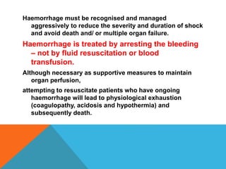 Haemorrhage must be recognised and managed
aggressively to reduce the severity and duration of shock
and avoid death and/ or multiple organ failure.
Haemorrhage is treated by arresting the bleeding
– not by fluid resuscitation or blood
transfusion.
Although necessary as supportive measures to maintain
organ perfusion,
attempting to resuscitate patients who have ongoing
haemorrhage will lead to physiological exhaustion
(coagulopathy, acidosis and hypothermia) and
subsequently death.
 