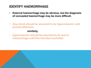 IDENTIFY HAEMORRHAGE
• External haemorrhage may be obvious, but the diagnosis
of concealed haemorrhage may be more difficult.
• Any shock should be assumed to be hypovolaemic until
proved otherwise,
similarly,
• hypovolaemia should be assumed to be due to
haemorrhage until this has been excluded
 