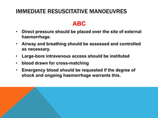 IMMEDIATE RESUSCITATIVE MANOEUVRES
ABC
• Direct pressure should be placed over the site of external
haemorrhage.
• Airway and breathing should be assessed and controlled
as necessary.
• Large-bore intravenous access should be instituted
• blood drawn for cross-matching
• Emergency blood should be requested if the degree of
shock and ongoing haemorrhage warrants this.
 