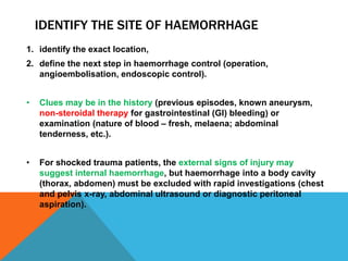 IDENTIFY THE SITE OF HAEMORRHAGE
1. identify the exact location,
2. define the next step in haemorrhage control (operation,
angioembolisation, endoscopic control).
• Clues may be in the history (previous episodes, known aneurysm,
non-steroidal therapy for gastrointestinal (GI) bleeding) or
examination (nature of blood – fresh, melaena; abdominal
tenderness, etc.).
• For shocked trauma patients, the external signs of injury may
suggest internal haemorrhage, but haemorrhage into a body cavity
(thorax, abdomen) must be excluded with rapid investigations (chest
and pelvis x-ray, abdominal ultrasound or diagnostic peritoneal
aspiration).
 