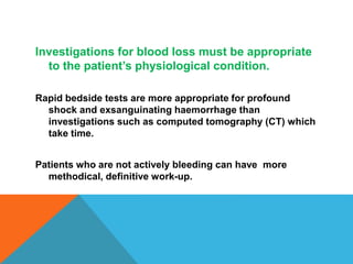 Investigations for blood loss must be appropriate
to the patient’s physiological condition.
Rapid bedside tests are more appropriate for profound
shock and exsanguinating haemorrhage than
investigations such as computed tomography (CT) which
take time.
Patients who are not actively bleeding can have more
methodical, definitive work-up.
 