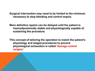 Surgical intervention may need to be limited to the minimum
necessary to stop bleeding and control sepsis.
More definitive repairs can be delayed until the patient is
haemodynamically stable and physiologically capable of
sustaining the procedure.
This concept of tailoring the operation to match the patient’s
physiology and staged procedures to prevent
physiological exhaustion is called ‘damage control
surgery’
 
