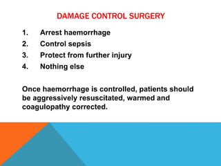 DAMAGE CONTROL SURGERY
1. Arrest haemorrhage
2. Control sepsis
3. Protect from further injury
4. Nothing else
Once haemorrhage is controlled, patients should
be aggressively resuscitated, warmed and
coagulopathy corrected.
 