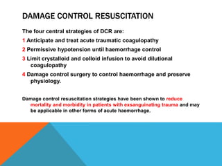 DAMAGE CONTROL RESUSCITATION
The four central strategies of DCR are:
1 Anticipate and treat acute traumatic coagulopathy
2 Permissive hypotension until haemorrhage control
3 Limit crystalloid and colloid infusion to avoid dilutional
coagulopathy
4 Damage control surgery to control haemorrhage and preserve
physiology.
Damage control resuscitation strategies have been shown to reduce
mortality and morbidity in patients with exsanguinating trauma and may
be applicable in other forms of acute haemorrhage.
 