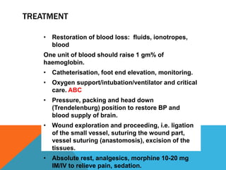 TREATMENT
• Restoration of blood loss: fluids, ionotropes,
blood
One unit of blood should raise 1 gm% of
haemoglobin.
• Catheterisation, foot end elevation, monitoring.
• Oxygen support/intubation/ventilator and critical
care. ABC
• Pressure, packing and head down
(Trendelenburg) position to restore BP and
blood supply of brain.
• Wound exploration and proceeding, i.e. ligation
of the small vessel, suturing the wound part,
vessel suturing (anastomosis), excision of the
tissues.
• Absolute rest, analgesics, morphine 10-20 mg
IM/IV to relieve pain, sedation.
 