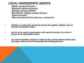 LOCAL HAEMOSTATIC AGENTS
™™Gelatin sponge (Gel foam)
™™Oxidised cellulose (Surgicel)
™™Collagen sponge (Helistat)
™™Microfibrillar collagen powder (Avitene)
™™Topical thrombin
™™Bone wax (derived from bees wax + almond oil)
• Gelfoam is made from denatured animal skin gelatin. Gelfoam has no
intrinsic hemostatic action,
• but it can be used in combination with topical thrombin, for which it
serves as an absorbable carrier.
• Its main hemostatic activity is related to the contact between blood and
the large surface area of the sponge transmitting pressure.
 