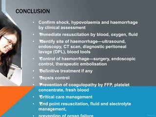 CONCLUSION
• Confirm shock, hypovolaemia and haemorrhage
by clinical assessment
• ™™Immediate resuscitation by blood, oxygen, fluid
• ™™Identify site of haemorrhage—ultrasound,
endoscopy, CT scan, diagnostic peritoneal
lavage (DPL), blood tools
• ™™Control of haemorrhage—surgery, endoscopic
control, therapeutic embolisation
• ™™Definitive treatment if any
• ™™Sepsis control
• ™™Prevention of coagulopathy by FFP, platelet
concentrate, fresh blood
• ™™Critical care management
• ™™End point resuscitation, fluid and electrolyte
management,
 