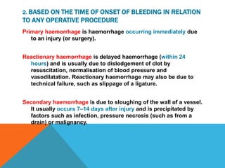 2. BASED ON THE TIME OF ONSET OF BLEEDING IN RELATION
TO ANY OPERATIVE PROCEDURE
Primary haemorrhage is haemorrhage occurring immediately due
to an injury (or surgery).
Reactionary haemorrhage is delayed haemorrhage (within 24
hours) and is usually due to dislodgement of clot by
resuscitation, normalisation of blood pressure and
vasodilatation. Reactionary haemorrhage may also be due to
technical failure, such as slippage of a ligature.
Secondary haemorrhage is due to sloughing of the wall of a vessel.
It usually occurs 7–14 days after injury and is precipitated by
factors such as infection, pressure necrosis (such as from a
drain) or malignancy.
 