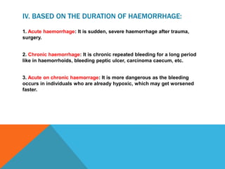 IV. BASED ON THE DURATION OF HAEMORRHAGE:
1. Acute haemorrhage: It is sudden, severe haemorrhage after trauma,
surgery.
2. Chronic haemorrhage: It is chronic repeated bleeding for a long period
like in haemorrhoids, bleeding peptic ulcer, carcinoma caecum, etc.
3. Acute on chronic haemorrage: It is more dangerous as the bleeding
occurs in individuals who are already hypoxic, which may get worsened
faster.
 