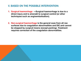 V. BASED ON THE POSSIBLE INTERVENTION:
1. Surgical haemorrhage —Surgical haemorrhage is due to a
direct injury and is amenabl to surgical control (or other
techniques such as angioembolisation).
2. Non-surgical haemorrhage is the general ooze from all raw
surfaces due to coagulation abnormalities and DIC.and cannot
be stopped by surgical means (except packing). Treatment
requires correction of the coagulation abnormalities.
 
