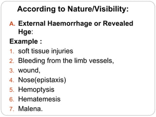 According to Nature/Visibility:
A. External Haemorrhage or Revealed
Hge:
Example :
1. soft tissue injuries
2. Bleeding from the limb vessels,
3. wound,
4. Nose(epistaxis)
5. Hemoptysis
6. Hematemesis
7. Malena.
 