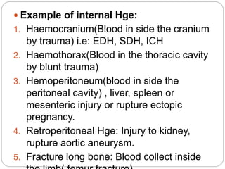  Example of internal Hge:
1. Haemocranium(Blood in side the cranium
by trauma) i.e: EDH, SDH, ICH
2. Haemothorax(Blood in the thoracic cavity
by blunt trauma)
3. Hemoperitoneum(blood in side the
peritoneal cavity) , liver, spleen or
mesenteric injury or rupture ectopic
pregnancy.
4. Retroperitoneal Hge: Injury to kidney,
rupture aortic aneurysm.
5. Fracture long bone: Blood collect inside
 