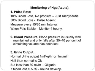Monitoring of Hge(Acute):
1. Pulse Rate:
10% Blood Loss, No problem – Just Tachycardia
50% Blood Loss - Pulse Absent.
Measure every 15/30 min Interval
When Pt is Stable – Monitor 4 hourly.
2. Blood Pressure. Blood pressure is usually well
maintained and only falls after 30–40 per cent of
circulating volume has been lost.
3. Urine Output.
Normal Urine output 1ml/kg/hr or 1ml/min
Half than normal is Ok
But less than 30 ml/hr – Oliguria
If blood loss > 50% - Anuria develop.
 