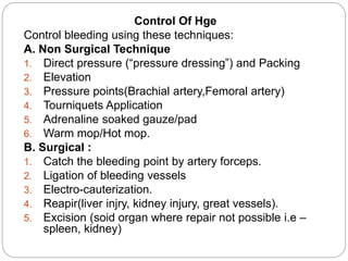 Control Of Hge
Control bleeding using these techniques:
A. Non Surgical Technique
1. Direct pressure (“pressure dressing”) and Packing
2. Elevation
3. Pressure points(Brachial artery,Femoral artery)
4. Tourniquets Application
5. Adrenaline soaked gauze/pad
6. Warm mop/Hot mop.
B. Surgical :
1. Catch the bleeding point by artery forceps.
2. Ligation of bleeding vessels
3. Electro-cauterization.
4. Reapir(liver injry, kidney injury, great vessels).
5. Excision (soid organ where repair not possible i.e –
spleen, kidney)
 