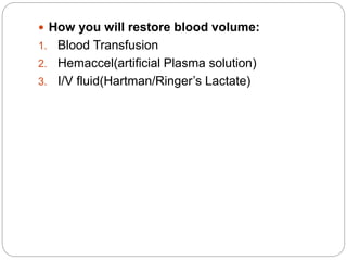  How you will restore blood volume:
1. Blood Transfusion
2. Hemaccel(artificial Plasma solution)
3. I/V fluid(Hartman/Ringer’s Lactate)
 