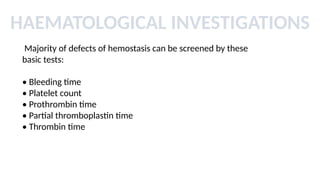 HAEMATOLOGICAL INVESTIGATIONS
Majority of defects of hemostasis can be screened by these
basic tests:
• Bleeding time
• Platelet count
• Prothrombin time
• Partial thromboplastin time
• Thrombin time
 
