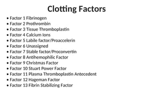 Clotting Factors
• Factor 1 Fibrinogen
• Factor 2 Prothrombin
• Factor 3 Tissue Thromboplastin
• Factor 4 Calcium Ions
• Factor 5 Labile factor/Proaccelerin
• Factor 6 Unassigned
• Factor 7 Stable factor/Proconvertin
• Factor 8 Antihemophilic Factor
• Factor 9 Christmas Factor
• Factor 10 Stuart Power Factor
• Factor 11 Plasma Thromboplastin Antecedent
• Factor 12 Hageman Factor
• Factor 13 Fibrin Stabilizing Factor
 