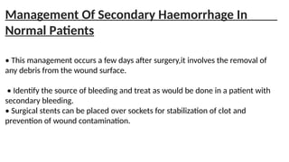 Management Of Secondary Haemorrhage In
Normal Patients
• This management occurs a few days after surgery,it involves the removal of
any debris from the wound surface.
• Identify the source of bleeding and treat as would be done in a patient with
secondary bleeding.
• Surgical stents can be placed over sockets for stabilization of clot and
prevention of wound contamination.
 