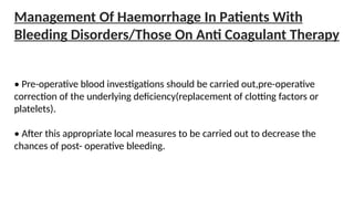 Management Of Haemorrhage In Patients With
Bleeding Disorders/Those On Anti Coagulant Therapy
• Pre-operative blood investigations should be carried out,pre-operative
correction of the underlying deficiency(replacement of clotting factors or
platelets).
• After this appropriate local measures to be carried out to decrease the
chances of post- operative bleeding.
 