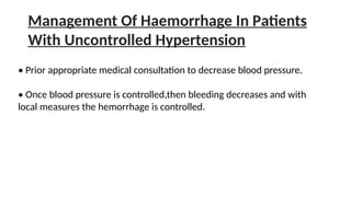 Management Of Haemorrhage In Patients
With Uncontrolled Hypertension
• Prior appropriate medical consultation to decrease blood pressure.
• Once blood pressure is controlled,then bleeding decreases and with
local measures the hemorrhage is controlled.
 