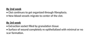 By 2nd week
• Clot continues to get organized through fibroplasia.
• New blood vessels migrate to center of the clot.
By 3rd week
• Extraction socket filled by granulation tissue
• Surface of wound completely re epithelialized with minimal or no
scar formation.
 