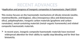 RECENT ADVANCES
•Application and progress of inorganic composites in haemostasis: (April 2024)
This review focuses on the haemostatic mechanisms of silicate minerals (zeolite,
montmorillonite, and bioglass), silica (mesoporous silica and diatomaceous
silica), polyphosphates, inorganic carbon materials (graphene and carbon
nanotubes), metal-containing materials (metal–organic frameworks) and related
composite haemostatic materials.
 In recent years, inorganic composite haemostatic materials have received
widespread attention for their ability to rapidly stop bleeding and for their low
biotoxicity.
 