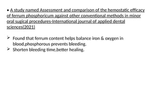 • A study named Assessment and comparison of the hemostatic efficacy
of ferrum phosphoricum against other conventional methods in minor
oral sugical procedures-International journal of applied dental
sciences(2021)
 Found that ferrum content helps balance iron & oxygen in
blood,phosphorous prevents bleeding.
 Shorten bleeding time,better healing.
 