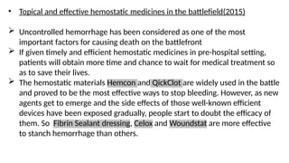 • Topical and effective hemostatic medicines in the battlefield(2015)
 Uncontrolled hemorrhage has been considered as one of the most
important factors for causing death on the battlefront
 If given timely and efficient hemostatic medicines in pre-hospital setting,
patients will obtain more time and chance to wait for medical treatment so
as to save their lives.
 The hemostatic materials Hemcon and QickClot are widely used in the battle
and proved to be the most effective ways to stop bleeding. However, as new
agents get to emerge and the side effects of those well-known efficient
devices have been exposed gradually, people start to doubt the efficacy of
them. So Fibrin Sealant dressing, Celox and Woundstat are more effective
to stanch hemorrhage than others.
 